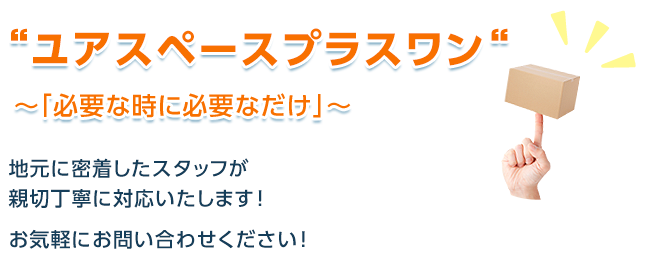 ユアスペースプラスワン～「必要な時に必要なだけ」～月額￥4,320(税込み)～ 地元に密着したスタッフが親切丁寧に対応いたします！お気軽にお問い合わせください！